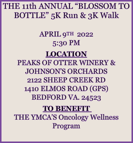 THE 11th ANNUAL “BLOSSOM TO BOTTLE” 5K Run & 3K Walk

APRIL 9TH  2022
5:30 PM

LOCATION
PEAKS OF OTTER WINERY & JOHNSON’S ORCHARDS
2122 SHEEP CREEK RD
1410 ELMOS ROAD (GPS)
BEDFORD VA. 24523

TO BENEFIT 
THE YMCA’S Oncology Wellness Program

